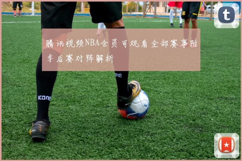 腾讯视频NBA会员可观看全部赛事附季后赛对阵解析