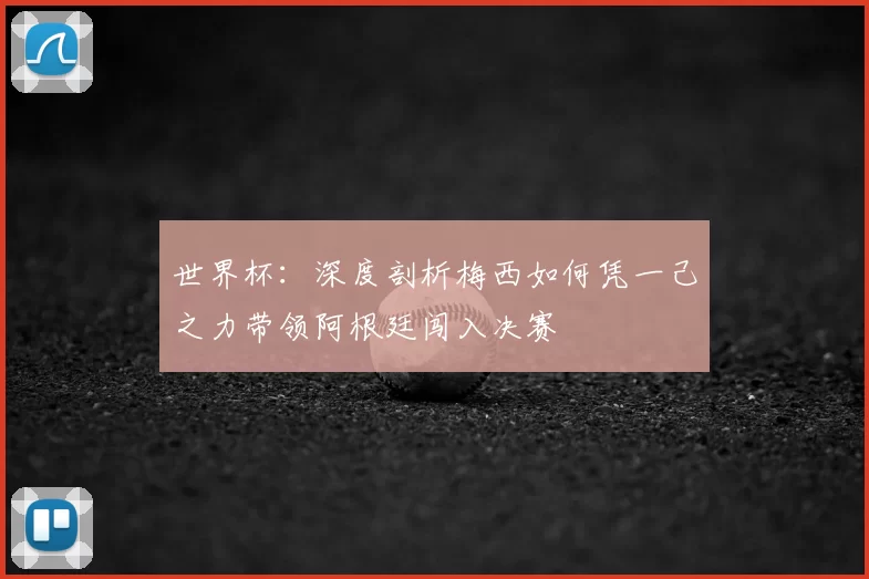 世界杯：深度剖析梅西如何凭一己之力带领阿根廷闯入决赛