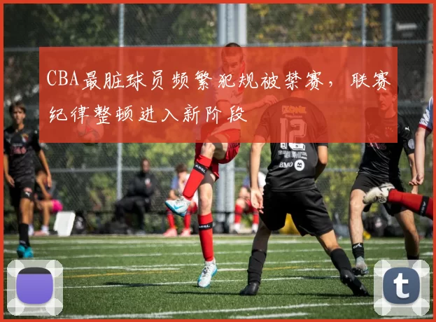 CBA最脏球员频繁犯规被禁赛,联赛纪律整顿进入新阶段