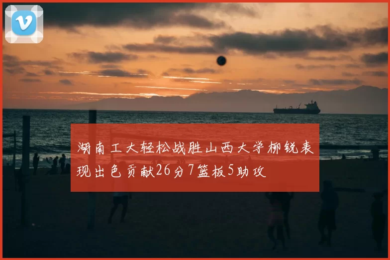 湖南工大轻松战胜山西大学柳锐表现出色贡献26分7篮板5助攻