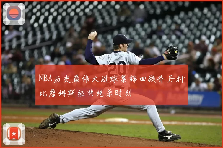 NBA历史最伟大进球集锦回顾乔丹科比詹姆斯经典绝杀时刻