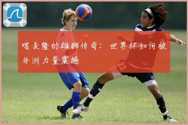 喀麦隆的雄狮传奇:世界杯如何被非洲力量震撼