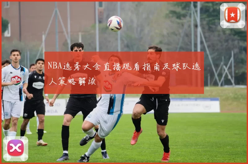 NBA选秀大会直播观看指南及球队选人策略解读