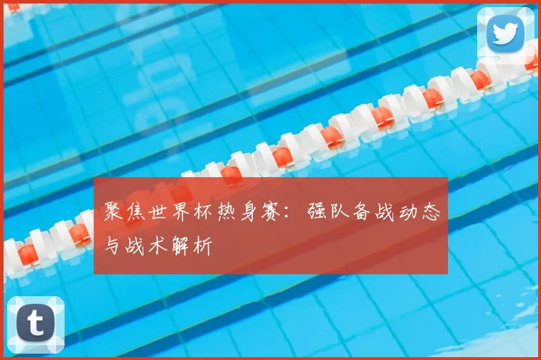 聚焦世界杯热身赛:强队备战动态与战术解析